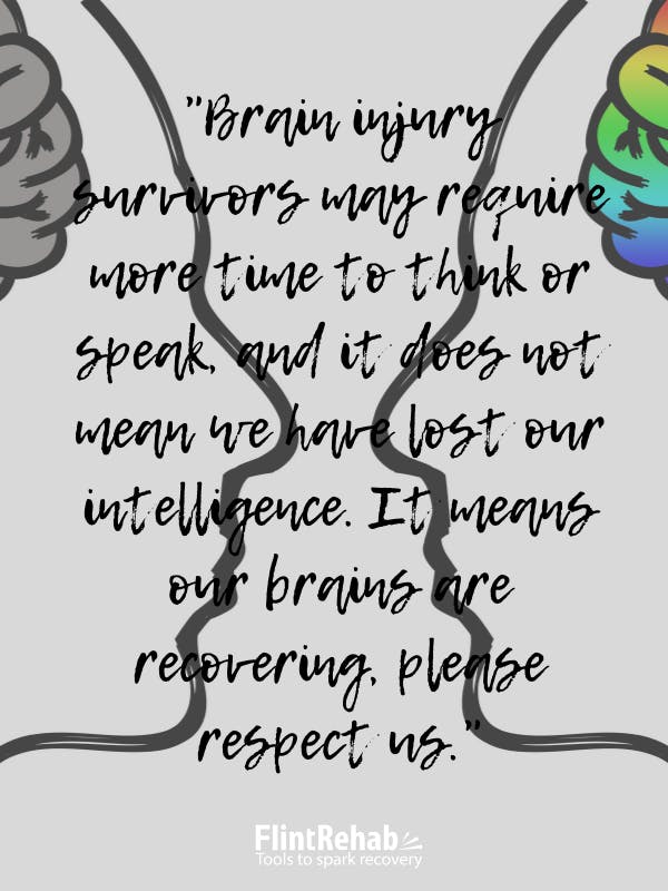 Brain injury survivors may require more time to think or speak, and it does not mean we have lost our intelligence. It means our brains are recovering, please respect us.