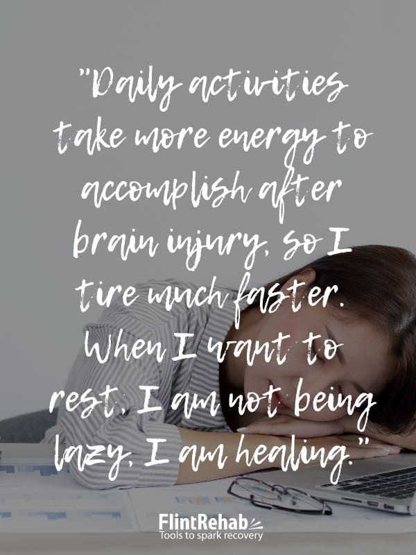 Daily activities take more energy to accomplish after brain injury, so I tire much faster. When I want to rest, I am not being lazy, I am healing.
