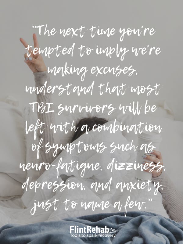 The next time you're tempted to imply we're making excuses, understand that most TBI survivors will be left with a combination of symptoms such as neuro-fatigue, dizziness, depression, and anxiety, just to name a few