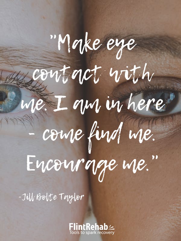Make eye contact with me. I am in here - come find me. Encourage me. -Jill Bolte Taylor