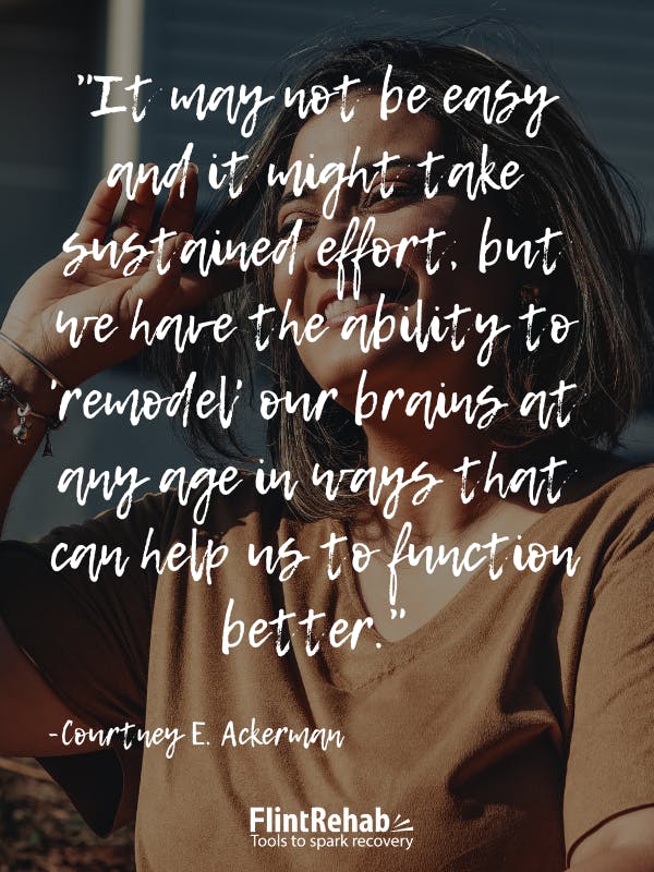 It may not be easy and it might take sustained effort, but we have the ability to 'remodel' our brains at any age in ways that can help us to function better. -Courtney E. Ackerman